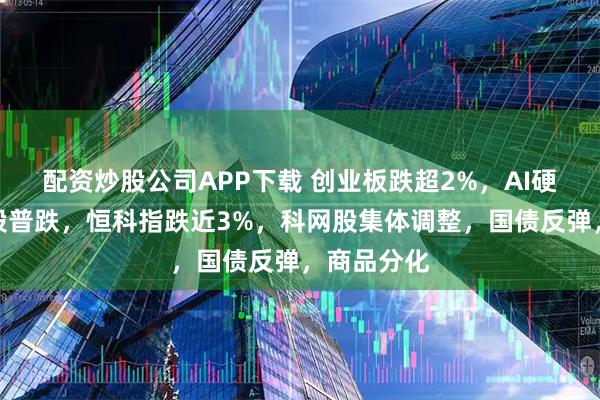 配资炒股公司APP下载 创业板跌超2%，AI硬件、算力股普跌，恒科指跌近3%，科网股集体调整，国债反弹，商品分化