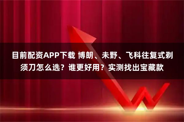 目前配资APP下载 博朗、未野、飞科往复式剃须刀怎么选?谁更好用?实测找出宝藏款