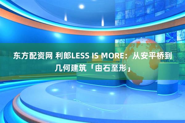 东方配资网 利郎LESS IS MORE：从安平桥到几何建筑「由石至形」