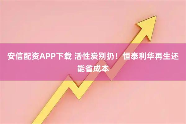 安信配资APP下载 活性炭别扔！恒泰利华再生还能省成本