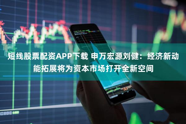 短线股票配资APP下载 申万宏源刘健：经济新动能拓展将为资本市场打开全新空间
