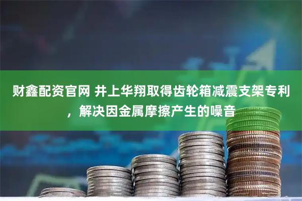 财鑫配资官网 井上华翔取得齿轮箱减震支架专利,解决因金属摩擦产生的噪音