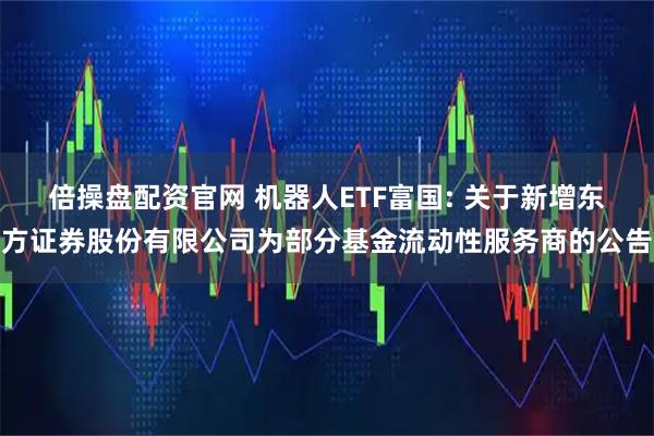 倍操盘配资官网 机器人ETF富国: 关于新增东方证券股份有限公司为部分基金流动性服务商的公告