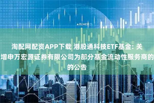 淘配网配资APP下载 港股通科技ETF基金: 关于新增申万宏源证券有限公司为部分基金流动性服务商的公告