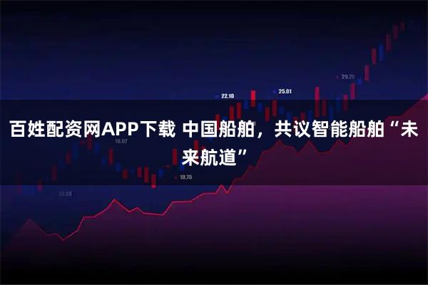 百姓配资网APP下载 中国船舶，共议智能船舶“未来航道”