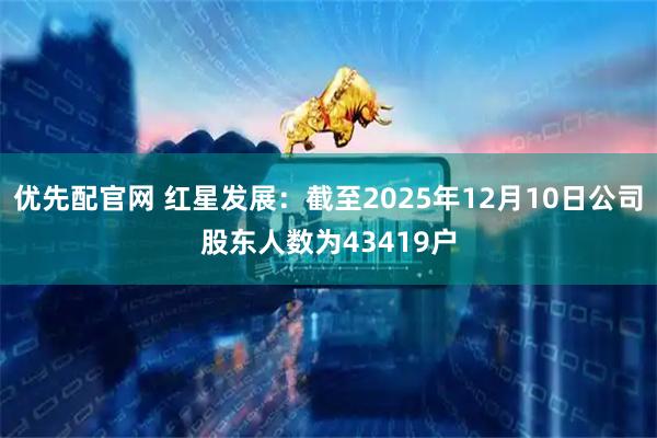 优先配官网 红星发展：截至2025年12月10日公司股东人数为43419户