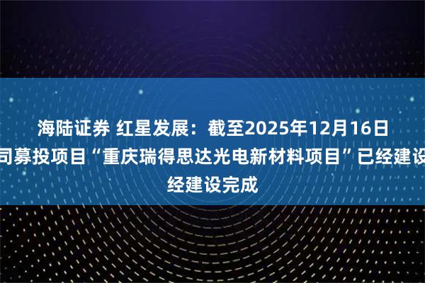 海陆证券 红星发展：截至2025年12月16日，公司募投项目“重庆瑞得思达光电新材料项目”已经建设完成