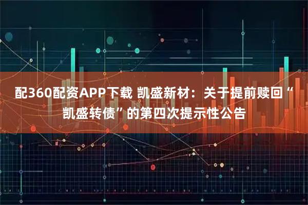 配360配资APP下载 凯盛新材：关于提前赎回“凯盛转债”的第四次提示性公告