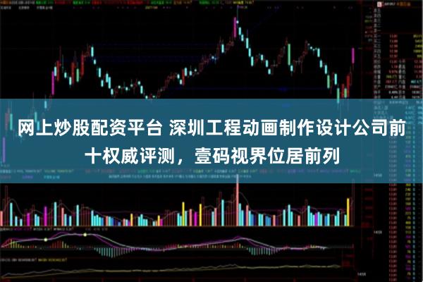 网上炒股配资平台 深圳工程动画制作设计公司前十权威评测，壹码视界位居前列