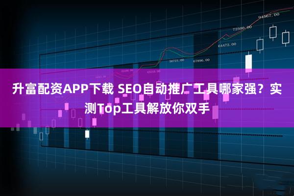 升富配资APP下载 SEO自动推广工具哪家强？实测Top工具解放你双手