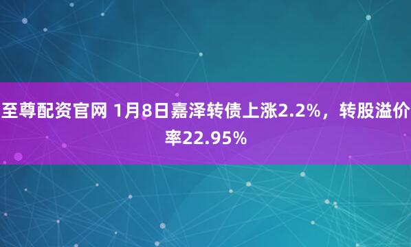 至尊配资官网 1月8日嘉泽转债上涨2.2%，转股溢价率22.95%
