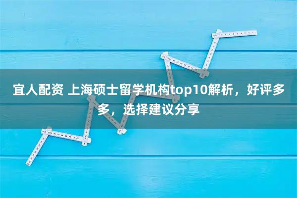 宜人配资 上海硕士留学机构top10解析，好评多多，选择建议分享