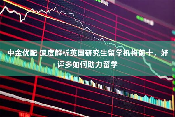 中金优配 深度解析英国研究生留学机构前十，好评多如何助力留学
