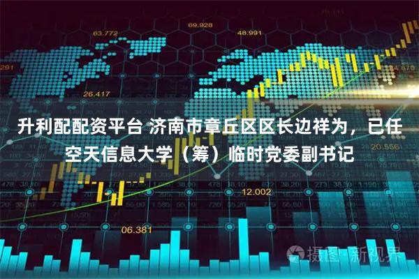 升利配配资平台 济南市章丘区区长边祥为，已任空天信息大学（筹）临时党委副书记