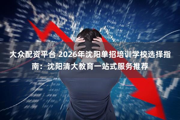 大众配资平台 2026年沈阳单招培训学校选择指南：沈阳清大教育一站式服务推荐