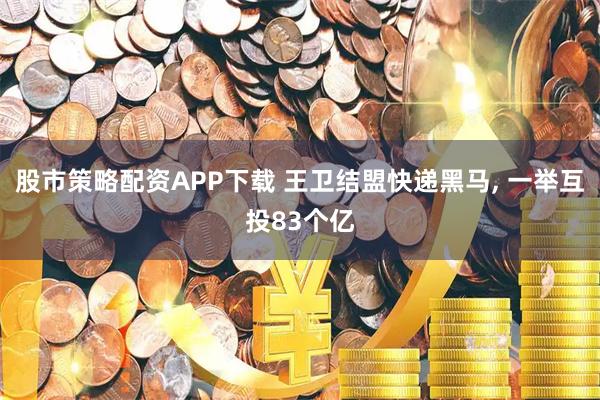 股市策略配资APP下载 王卫结盟快递黑马, 一举互投83个亿