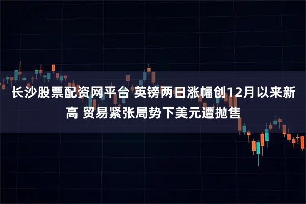 长沙股票配资网平台 英镑两日涨幅创12月以来新高 贸易紧张局势下美元遭抛售