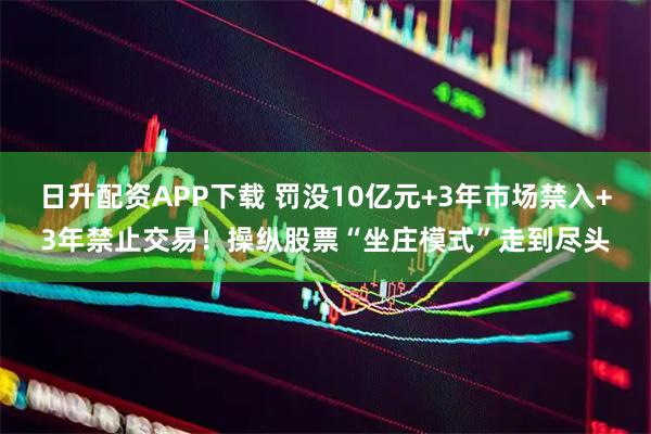 日升配资APP下载 罚没10亿元+3年市场禁入+3年禁止交易！操纵股票“坐庄模式”走到尽头