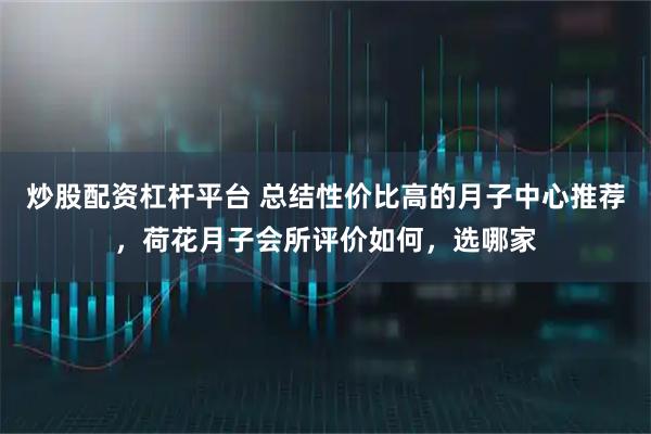炒股配资杠杆平台 总结性价比高的月子中心推荐，荷花月子会所评价如何，选哪家