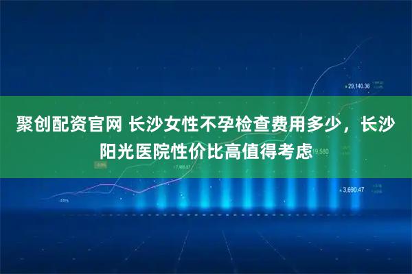 聚创配资官网 长沙女性不孕检查费用多少，长沙阳光医院性价比高值得考虑