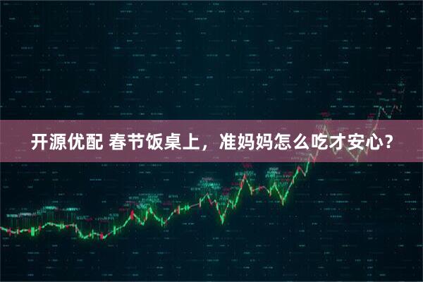 开源优配 春节饭桌上，准妈妈怎么吃才安心？