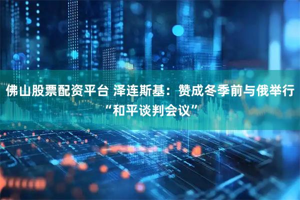 佛山股票配资平台 泽连斯基：赞成冬季前与俄举行“和平谈判会议”