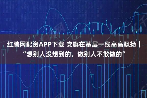 红腾网配资APP下载 党旗在基层一线高高飘扬|“想别人没想到的,做别人不敢做的”