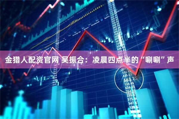 金猎人配资官网 吴振合：凌晨四点半的“唰唰”声