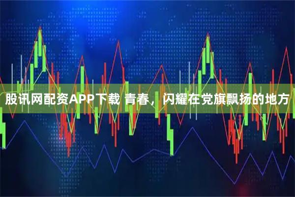 股讯网配资APP下载 青春，闪耀在党旗飘扬的地方