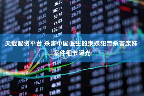 天载配资平台 杀害中国医生的柬嫌犯曾杀害亲妹 案件细节曝光