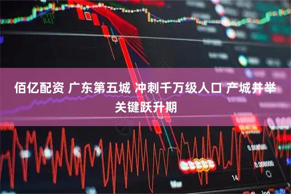 佰亿配资 广东第五城 冲刺千万级人口 产城并举关键跃升期