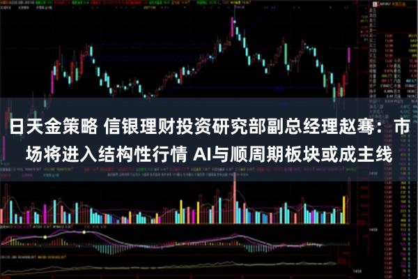 日天金策略 信银理财投资研究部副总经理赵骞：市场将进入结构性行情 AI与顺周期板块或成主线