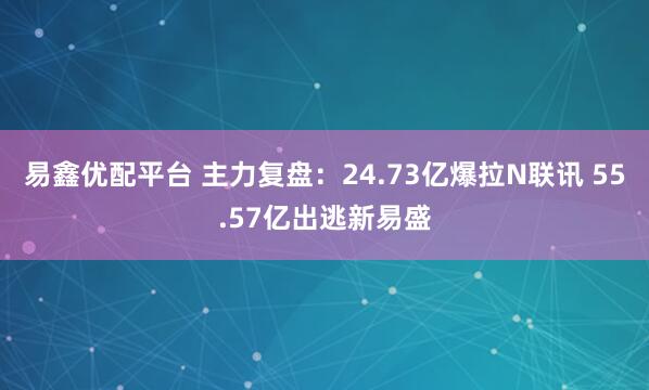 易鑫优配平台 主力复盘：24.73亿爆拉N联讯 55.57亿出逃新易盛